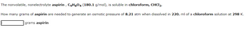 **Aspirin and Osmotic Pressure Calculation**

The nonvolatile, nonelectrolyte aspirin, with the chemical formula \( \text{C}_9\text{H}_8\text{O}_4 \) and a molar mass of \( 180.1 \, \text{g/mol} \), is soluble in chloroform (\(\text{CHCl}_3\)).

**Question:**  
How many grams of aspirin are needed to generate an osmotic pressure of \( 8.21 \, \text{atm} \) when dissolved in \( 220. \, \text{ml} \) of a chloroform solution at \( 298 \, \text{K} \)?

**Answer:**

[Text box for answer in grams of aspirin]
