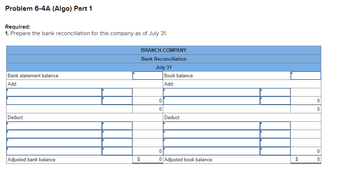 Problem 6-4A (Algo) Part 1
Required:
1. Prepare the bank reconciliation for this company as of July 31.
Bank statement balance
Add:
Deduct:
Adjusted bank balance
$
BRANCH COMPANY
Bank Reconciliation
July 31
0
0
Book balance
Add:
Deduct:
0
0 Adjusted book balance
$
0
0
0
0