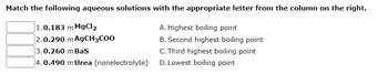 ### Matching Aqueous Solutions with Boiling Points

Match the following aqueous solutions with the appropriate letter from the column on the right:

1. **0.183 m MgCl₂**  
2. **0.290 m AgCH₃COO**  
3. **0.260 m BaS**  
4. **0.490 m Urea** (nonelectrolyte)

**Options:**

- A. Highest boiling point
- B. Second highest boiling point
- C. Third highest boiling point
- D. Lowest boiling point

---

This exercise is designed to help students understand the relationship between the concentration and type of solute in a solution and its effect on the boiling point. Key concepts include colligative properties and the impact of electrolytes versus nonelectrolytes.