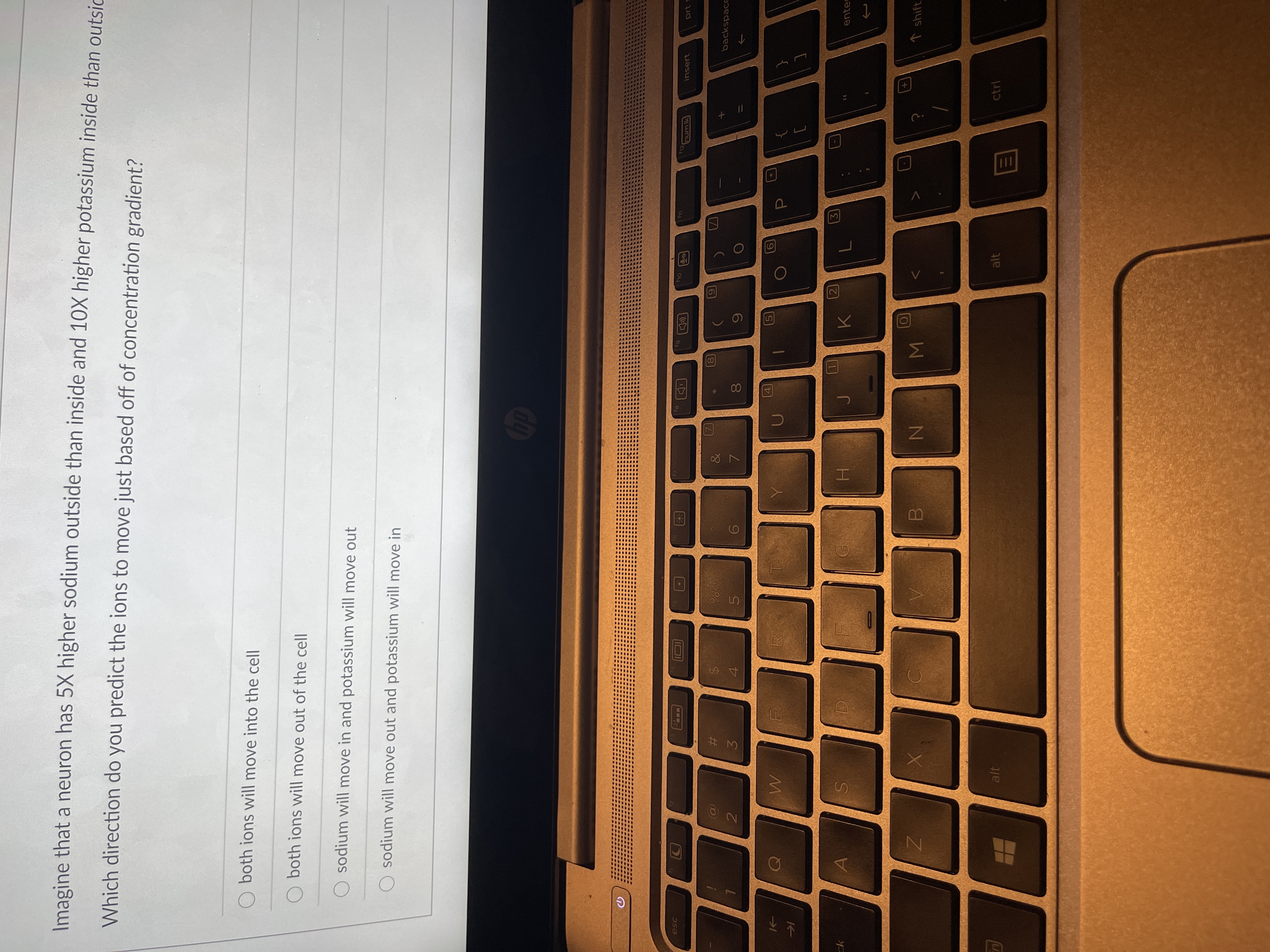 **Sodium and Potassium Ion Movement in Neurons**

Imagine that a neuron has 5X higher sodium outside than inside and 10X higher potassium inside than outside.

**Question**:
Which direction do you predict the ions to move just based off of concentration gradient?

**Options**:
- O both ions will move into the cell
- O both ions will move out of the cell
- O sodium will move in and potassium will move out
- O sodium will move out and potassium will move in

Explanation:
Based on the concentration gradient, typically, ions move from areas of high concentration to areas of low concentration. Therefore, in the given scenario:
- Sodium, which is higher outside the neuron, will tend to move into the cell.
- Potassium, which is higher inside the neuron, will tend to move out of the cell.

Hence, the correct answer should be:
- O sodium will move in and potassium will move out

This movement is essential for maintaining the electrochemical gradient crucial for various cellular functions, including the propagation of action potentials in neurons.