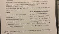 6. Application:
There are four possible observations that suggest an error occurred in a PCR reaction:
a) Sequence errors in the amplicon, b) the amplicon is the wrong size, c) there is no
amplicon, or d) there are multiple, non-specific amplicons.
Next to the possible cause, write which error is most likely associated with the cause (the
first one is done as an example):
Cause
Would result in the following error
Unbalanced nucleotide concentrations
a) Sequence errors in the amplicon
Annealing temperature too low
hon specfic
c amplication
Poor primer specificity (wrong sequence)
NO amplication of template
sequence emurs in amplicahw
ampl.caton in unngsize
o n
Template DNA degraded
Contamination of reaction tubes or solutions
Lack of Mg2+ in reaction mixture
amplicabon
UN
米
Pick one cause and result pair and discuss in detail on the next page why one wouldy
lead to the other:
