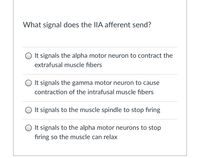 ### What signal does the IIA afferent send?

**Options:**
1. ⭕ It signals the alpha motor neuron to contract the extrafusal muscle fibers.
2. ⭕ It signals the gamma motor neuron to cause contraction of the intrafusal muscle fibers.
3. ⭕ It signals to the muscle spindle to stop firing.
4. ⭕ It signals to the alpha motor neurons to stop firing so the muscle can relax.

This multiple-choice question is aimed at testing the knowledge of students on the topic of neural communication within the muscular system. Each option represents a different possible function of the IIA afferent signal in skeletal muscle regulation.