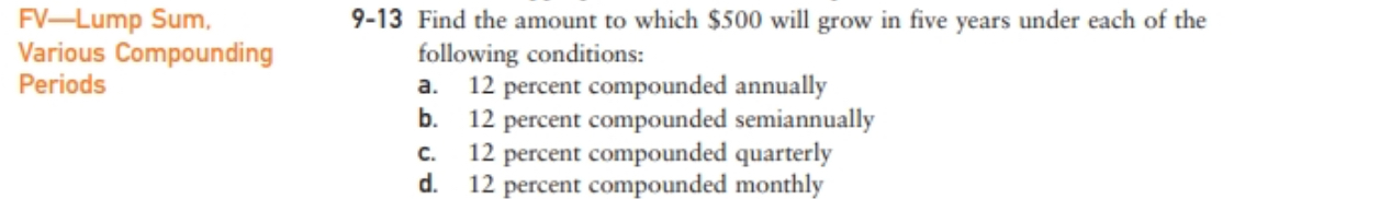 FV-Lump Sum,
Various Compounding
9-13 Find the amount to which $500 will grow in five years under each of the
following conditions:
a.
12 percent compounded annually
b.
12 percent compounded semiannually
C.
12 percent compounded quarterly
d.
Periods
12 percent compounded monthly
