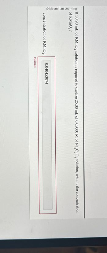 Macmillan Learning
If 30.90 mL of KMnO4 solution is required to oxidize 25.00 mL of 0.05000 M of Na2C2O4 solution, what is the concentration
of KMnO4?
concentration of KMnO4:
0.040453074
Incorrect