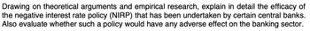 Drawing on theoretical arguments and empirical research, explain in detail the efficacy of
the negative interest rate policy (NIRP) that has been undertaken by certain central banks.
Also evaluate whether such a policy would have any adverse effect on the banking sector.