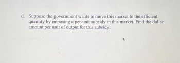 d. Suppose the government wants to move this market to the efficient
quantity by imposing a per-unit subsidy in this market. Find the dollar
amount per unit of output for this subsidy.