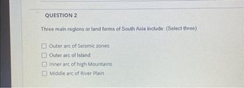 QUESTION 2
Three main regions or land forms of South Asia include: (Select three)
Outer arc of Seismic zones
Outer arc of Island
Inner arc of high Mountains
Middle arc of River Plain