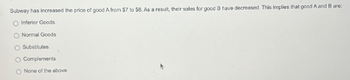 Subway has increased the price of good A from $7 to $8. As a result, their sales for good B have decreased. This implies that good A and B are:
O Inferior Goods
O Normal Goods
O Substitutes
O Complements
O None of the above