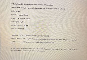 3. The Folly and Frill company is in the process of liquidation.
On January 1, 2011, the general ledger shows the account balances as follows:
Cash $10,000
Accounts payable 15,000
Accounts receivable 25,000
Folly Capital 40,000
Lumber inventory 40,000
Frill Capital 20,000
-On January 10, 2011, lumber inventory sells for $25,000
-During January, only $21,000 of accounts receivable was collected. No more charges are expected.
-Profits are shared 60 percent with Folly and 40 percent with Frill.
Prepare a worksheet that shows the details of the liquidation process as of February 1, 2011. Determine
the final balance of each partner's capital accounts.