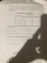 Base your answers to questions 5 and 6 on the information and data table below and on vour
knowledge of science.
Four students participated in an experiment to determine the effect of exercise
on heart rate. Four students measured their heart rates while at rest. After
exercising for 10 minutes, they measured their heart rates again. Data for these
students are shown in the table below. Heart rate is measured in beats per
minute (bpm).
The Effect of Exercise on Heart Rate
Heart Rate (bpm)
Student
At Rest
After Exercising for 10 Minutes
1
60
90
2
86
122
3
72
112
4
75
115
5.Based on the data table, describe the effect of exercising for 10 minutes on the heart rates of
the four students. [ 1]
6. Describe one way to determine a person's heart rate. [1]
