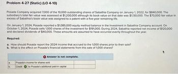 Problem 4-27 (Static) (LO 4-10)
Posada Company acquired 7,000 of the 10,000 outstanding shares of Sabathia Company on January 1, 2022, for $840,000. The
subsidiary's total fair value was assessed at $1,200,000 although its book value on that date was $1,130,000. The $70,000 fair value in
excess of Sabathia's book value was assigned to a patent with a five-year remaining life.
On January 1, 2024, Posada reported a $1,085,000 equity method balance in the Investment in Sabathia Company account. On
October 1, 2024, Posada sells 1,000 shares of the investment for $191,000. During 2024, Sabathia reported net income of $120,000
and declared dividends of $40,000. These amounts are assumed to have occurred evenly throughout the year.
Required:
a. How should Posada report the 2024 income that accrued to the 1,000 shares prior to their sale?
b. What is the effect on Posada's financial statements from this sale of 1,000 shares?
a.
b.
Answer is not complete.
Posada's income for shares sold
Credit to Posada's additional paid-in capital