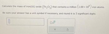 Calculate the mass of Iron(III) oxide (Fe₂O3) that contains a million (1.00 x 106) iron atoms.
Be sure your answer has a unit symbol if necessary, and round it to 3 significant digits.
0
X
S