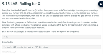 9.18 LAB: Rolling for X
Complete function RollSpecificNumber() that has three parameters: a GVDie struct object, an integer representing a
desired face number of a die, and an integer representing the goal amount of times to roll the desired face number.
The function RollSpecificNumber() then rolls the die until the desired face number is rolled the goal amount of times
and returns the number of rolls required.
Note: For testing purposes, a GVDie struct object is created in the main() function using a pseudo-random number
generator with a fixed seed value. The program uses a seed value of 15 during development, but when submitted, a
different seed value will be used for each test case.
Ex: If a GVDie struct object is created with a seed value of 15 and the input of the program is:
3 20
the output is:
It took 140 rolls to get a "3" 20 times.
457462.2786122.qx3zqy7
?