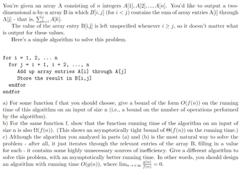 You're given an array A consisting of n integers A[1], A[2], ..., A[n]. You'd like to output a two-
dimensional n-by-n array B in which B[i, j] (for i < j) contains the sum of array entries A[i] through
A[j] - that is, ; A[k].
k=i
The value of the array entry B[i,j] is left unspecified whenever i ≥ j, so it doesn't matter what
is output for these values.
Here's a simple algorithm to solve this problem.
for i = 1, 2, ... n
for j =i+1, i + 2, .... n
Add up array entries A[i] through A[j]
Store the result in B[i,j]
endfor
endfor
a) For some function f that you should choose, give a bound of the form O(f(n)) on the running
time of this algorithm on an input of size n (i.e., a bound on the number of operations performed
by the algorithm).
b) For the same function f, show that the function running time of the algorithm on an input of
size n is also (f(n)). (This shows an asymptotically tight bound of (f(n)) on the running time.)
c) Although the algorithm you analyzed in parts (a) and (b) is the most natural way to solve the
problem after all, it just iterates through the relevant entries of the array B, filling in a value
for each - it contains some highly unnecessary sources of inefficiency. Give a different algorithm to
solve this problem, with an asymptotically better running time. In other words, you should design
g(n)
an algorithm with running time O(g(n)), where limn→+∞
= 0.
f(n)
-