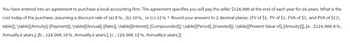 You have entered into an agreement to purchase a local accounting firm. The agreement specifies you will pay the seller $124, 000 at the end of each year for six years. What is the
cost today of the purchase, assuming a discount rate of (a) 8%, (b) 10%, or (c) 12% ? Round your answers to 2 decimal places. (FV of $1, PV of $1, FVA of $1, and PVA of $1)\
table[[, \table[[Annuity], [Payment]], \table[[Annual], [Rate]], \table[[Interest], [Compounded]], \table [[Period], [Invested]], \table[[Present Value of], [Annuity]]], [a., $124, 000, 8%,
Annually,6 years,], [b., 124, 000, 10 %, Annually, 6 years,], [c., 124, 000, 12 %, Annually,6 years,]]