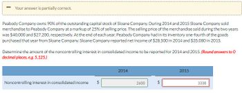 -
Your answer is partially correct.
Peabody Company owns 90% of the outstanding capital stock of Sloane Company. During 2014 and 2015 Sloane Company sold
merchandise to Peabody Company at a markup of 25% of selling price. The selling price of the merchandise sold during the two years
was $40,000 and $27,200, respectively. At the end of each year, Peabody Company had in its inventory one-fourth of the goods
purchased that year from Sloane Company. Sloane Company reported net income of $28,500 in 2014 and $35,080 in 2015.
Determine the amount of the noncontrolling interest in consolidated income to be reported for 2014 and 2015. (Round answers to O
decimal places, e.g. 5,125.)
Noncontrolling interest in consolidated income
2014
2600
2015
3338