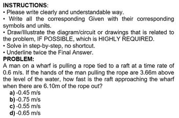 INSTRUCTIONS:
• Please write clearly and understandable way.
Write all the corresponding Given with their corresponding
symbols and units.
Draw/Illustrate the diagram/circuit or drawings that is related to
the problem, IF POSSIBLE, which is HIGHLY REQUIRED.
• Solve in step-by-step, no shortcut.
• Underline twice the Final Answer.
PROBLEM:
A man on a wharf is pulling a rope tied to a raft at a time rate of
0.6 m/s. If the hands of the man pulling the rope are 3.66m above
the level of the water, how fast is the raft approaching the wharf
when there are 6.10m of the rope out?
a) -0.45 m/s
b) -0.75 m/s
c) -0.55 m/s
d) -0.65 m/s