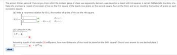 The ancient Indian game of Chaturanga-from which the modern game of chess was apparently derived-was played on a board with 64 squares.
Raja who promised a reward of one grain of rice on the first square of the board, two grains on the second square, four on the third, and so
successive square.
(a) Write a recurrence relation for R(n), the number of grains of rice on the nth square.
eBook
R(n) =
1
2
(b) Compute R(64).
(R-4)
X
• R(n − 1)
if n = 1
if n > 1
certain folktale tells the story of a
doubling the number of grains on each
Assuming a grain of rice weighs 26 milligrams, how many kilograms of rice must be placed on the 64th square? (Round your answer to one decimal place.)
xx 1014 kg
2