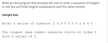 Write an O(n) program that prompts the user to enter a sequence of integers
in one line and finds longest subsequence with the same number.
Sample Run
Enter a series of numbers: 2 4 4 8 8 8 8 2 4 40
The longest same number sequence starts at index 3
with 4 values of 8