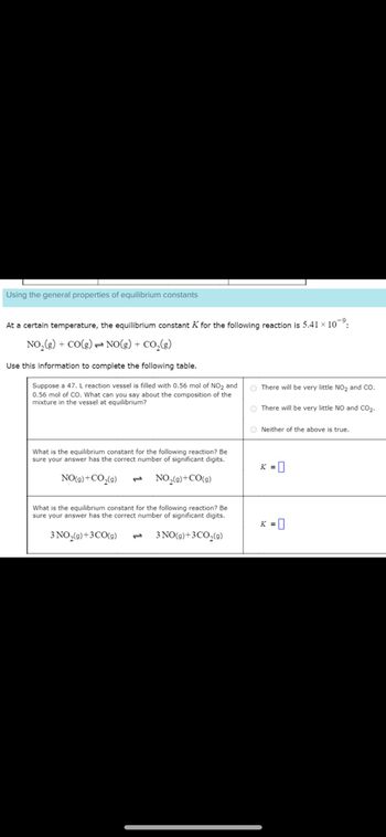 Using the general properties of equilibrium constants
At a certain temperature, the equilibrium constant K for the following reaction is 5.41 × 10⁹:
NO₂(g) + CO(g) NO(g) + CO₂(g)
Use this information to complete the following table.
Suppose a 47. L reaction vessel is filled with 0.56 mol of NO₂ and
0.56 mol of CO. What can you say about the composition of the
mixture in the vessel at equilibrium?
What is the equilibrium constant for the following reaction? Be
sure your answer has the correct number of significant digits.
NO(g) + CO₂(g) 1 NO₂(g) +CO(g)
What is the equilibrium constant for the following reaction? Be
sure your answer has the correct number of significant digits.
3 NO₂(g) + 3 CO(g)
3 NO(g) +3CO₂(g)
There will be very little NO₂ and CO.
O There will be very little NO and CO₂.
ONeither of the above is true.
K = 0
K = 0