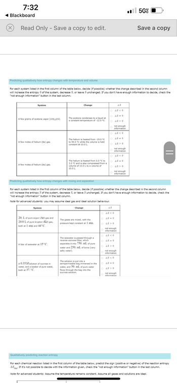 7:32
Blackboard
×
Read Only - Save a copy to edit.
Predicting qualitatively how entropy changes with temperature and volume
System
For each system listed in the first column of the table below, decide (if possible) whether the change described in the second column
will increase the entropy S of the system, decrease S, or leave S unchanged. If you don't have enough information to decide, check the
"not enough information" button in the last column.
A few grams of acetone vapor ((CH3)₂CO).
A few moles of helium (He) gas.
A few moles of helium (He) gas.
System
20. L of pure argon (Ar) gas and
20.0 L of pure krypton (Kr) gas,
both at 1 atm and 44°C.
Predicting qualitatively how entropy changes with mixing and separation
A liter of seawater at 15°C.
Change
A 0.35 M solution of sucrose in
water, and a beaker of pure water,
both at 37.°C.
The acetone condenses to a liquid at
a constant temperature of -12.0 °C.
Qualitatively predicting reaction entropy
The helium is heated from -19.0 °C
to 59.0 °C while the volume is held
constant at 10.0 L.
The helium is heated from 0.0 °C to
3.0 °C and is also compressed from a
volume of 13.0 L to a volume of
10.0 L.
The gases are mixed, with the
pressure kept constant at 1 atm.
The seawater is passed through a
reverse-osmosis filter, which
separates it into 750. mL of pure
water and 250. mL of brine (very
salty water).
The solution is put into a
semipermeable bag immersed in the
water, and 50. mL of pure water
flows through the bag into the
sucrose solution.
AS
OAS < 0
O
AS = 0
O
AS > 0
not enough
information
O
For each system listed in the first column of the table below, decide (if possible) whether the change described in the second column
will increase the entropy S of the system, decrease S, or leave S unchanged. If you don't have enough information to decide, check the
"not enough information" button in the last column.
Note for advanced students: you may assume ideal gas and ideal solution behaviour.
Change
O
OAS < 0
OAS=0
O AS > 0
O
OAS < 0
O AS = 0
OAS 0
AS
OAS < 0
OAS = 0
O AS> 0
not enough
information
ΤΟ ΔS < 0
OAS=0
O AS >0
not enough
information
not enough
information
OAS <0
OAS = 0
O AS> 0
not enough
information
.5Gc
Save a copy
not enough
information
||
For each chemical reaction listed in the first column of the table below, predict the sign (positive or negative) of the reaction entropy
AS If it's not possible to decide with the information given, check the "not enough information" button in the last column.
rxn'
Note for advanced students: Assume the temperature remains constant. Assume all gases and solutions are ideal.