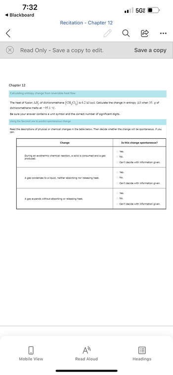 7:32
Blackboard
Chapter 12
Recitation Chapter 12
X Read Only - Save a copy to edit.
Calculating entropy change from reversible heat flow
Using the Second Law to predict spontaneous change
-
Change
The heat of fusion AH, of dichloromethane (CH₂Cl₂) is 6.2 kJ/mol. Calculate the change in entropy AS when 35. g of
dichloromethane melts at -95.1 °C.
Be sure your answer contains a unit symbol and the correct number of significant digits.
During an exothermic chemical reaction, a solid is consumed and a gas
produced.
Mobile View
A gas condenses to a liquid, neither absorbing nor releasing heat.
A gas expands without absorbing or releasing heat.
Read the descriptions of physical or chemical changes in the table below. Then decide whether the change will be spontaneous, if you
can.
Q
AD
Read Aloud
.5Gº
O Yes.
O No.
@
Save a copy
Is this change spontaneous?
O Yes.
O No.
O Can't decide with information given.
O Can't decide with information given.
O Yes.
O No.
O Can't decide with information given.
Headings