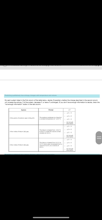 Predicting qualitatively how entropy changes with temperature and volume
For each system listed in the first column of the table below, decide (if possible) whether the change described in the second column
will increase the entropy S of the system, decrease S, or leave S unchanged. If you don't have enough information to decide, check the
"not enough information" button in the last column.
System
A few grams of acetone vapor ((CH₂)₂CO).
A few moles of helium (He) gas.
A few moles of helium (He) gas.
Predicting qualit
Change
The acetone condenses to a liquid at
a constant temperature of -12.0 °C.
The helium is heated from -19.0 °C
to 59.0 °C while the volume is held
constant at 10.0 L.
The helium is heated from 0.0 °C to
3.0 °C and is also compressed from a
volume of 13.0 L to a volume of
10.0 L.
tion
ΔS
O AS <0
OAS=0
OAS >0
O
not enough
information
Ο ΔS < 0
OAS=0
OAS >0
not enough
information
AS <0
O
O
AS = 0
OAS >0
not enough
information
||