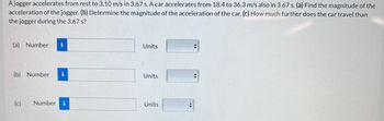 A jogger accelerates from rest to 3.10 m/s in 3.67 s. A car accelerates from 18.4 to 36.3 m/s also in 3.67 s. (a) Find the magnitude of the
acceleration of the jogger. (b) Determine the magnitude of the acceleration of the car. (c) How much further does the car travel than
the jogger during the 3.67 s?
(a) Number i
(b) Number
(c) Number i
Units
Units
Units
+
4
✪