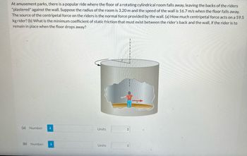 At amusement parks, there is a popular ride where the floor of a rotating cylindrical room falls away, leaving the backs of the riders "plastered" against the wall. Suppose the radius of the room is 3.20 m and the speed of the wall is 16.7 m/s when the floor falls away. The source of the centripetal force on the riders is the normal force provided by the wall. 

(a) How much centripetal force acts on a 59.5 kg rider? 
(b) What is the minimum coefficient of static friction that must exist between the rider’s back and the wall, if the rider is to remain in place when the floor drops away?

There is an illustration of a cylindrical room with a person inside. The cylinder is rotating, indicated by a circular arrow, and the person is shown with arrows indicating forces acting on them against the wall.

**(a) Number:** [Input Field] **Units:** [Drop-down Menu]

**(b) Number:** [Input Field] **Units:** [Drop-down Menu]