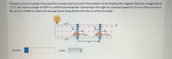 Multiple-Concept Example 2 discusses the concepts that are used in this problem. In the drawing the magnetic field has a magnitude of
1.75 T, the rod has a length of 0.897 m, and the hand keeps the rod moving to the right at a constant speed of 3.54 m/s. If the current in
the circuit is 0.0487 A, what is the average power being delivered to the circuit by the hand?
Number i V
X
X
X
X
X
X
Units
X
X
X X
X
X
X
X
X X
F
X
✪
X
band
X
X
X
X
X
X
X
X
X
X
X
Fhand
X
X-
X
X
B