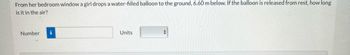 **Physics Problem: Free Fall Motion**

A girl drops a water-filled balloon from her bedroom window to the ground, which is located 6.60 meters below. Assuming the balloon is released from rest, determine the duration of time it remains in the air before hitting the ground.

**Input the Answer:**

- **Number:** [Input field for numerical answer]
- **Units:** [Dropdown for selecting units]

The problem involves calculating the time using the equations of motion for objects in free fall, where gravitational acceleration is typically approximated as \(9.81 \, \text{m/s}^2\).