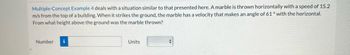 Multiple-Concept Example 4 deals with a situation similar to that presented here. A marble is thrown horizontally with a speed of 15.2
m/s from the top of a building. When it strikes the ground, the marble has a velocity that makes an angle of 61° with the horizontal.
From what height above the ground was the marble thrown?
Number
i
Units
+