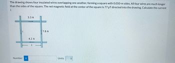 The drawing shows four insulated wires overlapping one another, forming a square with 0.050-m sides. All four wires are much longer
than the sides of the square. The net magnetic field at the center of the square is 77 µT directed into the drawing. Calculate the current
1.
Number i
3.3 A
4.2 A
7.8 A
Units