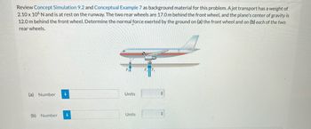 **Understanding Normal Forces on an Aircraft**

**Concept Review:**
Before solving this problem, you may find it useful to review **Concept Simulation 9.2** and **Conceptual Example 7** for background material.

**Problem Statement:**
Consider a jet transport at rest on the runway with a weight of \(2.10 \times 10^6 \, \text{N}\). The aircraft's rear wheels are located 17.0 meters behind the front wheel, and the center of gravity is 12.0 meters behind the front wheel. Your task is to determine the normal force exerted by the ground on:

(a) The front wheel

(b) Each of the two rear wheels

**Diagram Explanation:**
In the diagram, a side view of the aircraft is displayed. The aircraft is positioned horizontally with three sets of wheels: one at the front (labeled as \(F_f\)) and two at the rear (labeled collectively as \(F_r\)). The arrows pointing upwards from the ground towards the wheels represent the normal forces acting on each wheel.

**Calculation Spaces:**
- For part (a), there's a designated input box to enter the value of the normal force on the front wheel.
- For part (b), there is another space to enter the normal force on each of the rear wheels.

_Units of measurement should be specified alongside the determined numerical values._