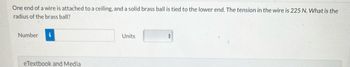 **Problem Statement:**

One end of a wire is attached to a ceiling, and a solid brass ball is tied to the lower end. The tension in the wire is 225 N. What is the radius of the brass ball?

**Input Fields:**

- **Number:** [Input Box]
- **Units:** [Drop-down Menu]

**Additional Resources:**

- eTextbook and Media

**Explanation:**

This problem involves calculating the radius of a solid brass ball using the tension in the wire. The tension is given as 225 Newtons. To solve, one would typically use the relationship between tension, gravitational force, and volume of the ball, accounting for the density of brass.