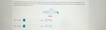 A "swing" ride at a carnival consists of chairs that are swung in a circle by 18.8 m cables attached to a vertical rotating pole, as the
drawing shows. Suppose the total mass of a chair and its occupant is 214 kg. (a) Determine the tension in the cable attached to the
chair. (b) Find the speed of the chair.
(a) Number i
(b) Number i
Units
Units
60.0