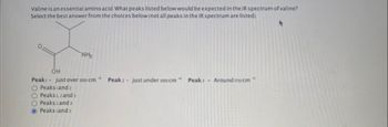Valine is an essential amino acid. What peaks listed below would be expected in the IR spectrum of valine?
Select the best answer from the choices below (not all peaks in the IR spectrum are listed).
NH₂
OH
Peaki- just over 3000 cm Peak: - just under 1000 cm Peak: Around so cm
O Peaks and 2
O Peaks 1, 2 and 3
O Peaks 2 and 3
Peaks and