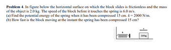 Problem 4. In figure below the horizontal surface on which the block slides is frictionless and the mass
of the object is 2.0 kg. The speed of the block before it touches the spring is 6.0 m/s.
(a) Find the potential energy of the spring when it has been compressed 15 cm. k = 2000 N/m.
(b) How fast is the block moving at the instant the spring has been compressed 15 cm?
xxxxxxxx
2.0 kg