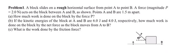 ### Problem 1: Work and Energy on a Rough Surface

A block slides on a rough horizontal surface from point A to point B. A force (magnitude \( P = 2.0 \, \text{N} \)) acts on the block between A and B, as shown in the diagram. Points A and B are 1.5 meters apart.

#### Questions:
1. **(a)** How much work is done on the block by the force \( P \)?
2. **(b)** If the kinetic energies of the block at A and B are 6.0 J and 4.0 J, respectively, how much work is done on the block by the net force as the block moves from A to B?
3. **(c)** What is the work done by the friction force?

#### Diagram Explanation:
The provided diagram illustrates the block and the force \( P \):
- The block is positioned between points A and B.
- A force \( P \) of 2.0 N is acting on the block at an angle of \( 40^{\circ} \) from the horizontal axis as the block moves from point A to point B.
- The distance between points A and B is 1.5 meters.

This problem requires the application of the work-energy principle and consideration of forces acting on the block. The work done by force \( P \), changes in kinetic energy, and work done by friction need to be determined from the given conditions.