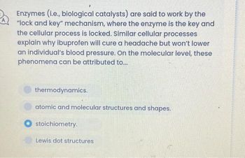 Enzymes (i.e., biological catalysts) are said to work by the
"lock and key" mechanism, where the enzyme is the key and
the cellular process is locked. Similar cellular processes
explain why ibuprofen will cure a headache but won't lower
an individual's blood pressure. On the molecular level, these
phenomena can be attributed to...
thermodynamics.
atomic and molecular structures and shapes.
stoichiometry.
Lewis dot structures