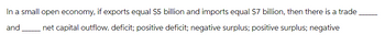 In a small open economy, if exports equal $5 billion and imports equal $7 billion, then there is a trade
and net capital outflow. deficit; positive deficit; negative surplus; positive surplus; negative