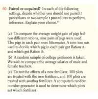 Paired or unpaired? In cach of the following
settings, decide whether you should use paired t
procedures or two-sample t procedures to perform
inference. Explain your choice."
(a) To compare the average weight gain of pigs fed
two different rations, nine pairs of pigs were used.
The pigs in each pair were littermates. A coin toss was
used to decide which pig in each pair got Ration A
and which got Ration B.
(b) A random sample of college professors is taken.
We wish to compare the average salaries of male and
female teachers.
(c) To test the effects of a new fertilizer, 100 plots
are treated with the new fertilizer, and 100 plots are
treated with another fertilizer. A computer's random
number generator is used to determine which plots
get which fertilizer.
