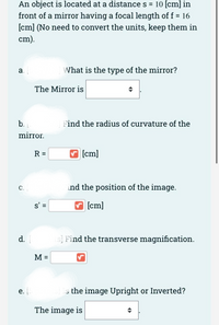 An object is located at a distance s =
10 [cm] in
front of a mirror having a focal length of f = 16
[cm] (No need to convert the units, keep them in
cm).
а.
What is the type of the mirror?
The Mirror is
b.
Find the radius of curvature of the
mirror.
R =
[cm]
C.
ind the position of the image.
s' =
[cm]
d.
s] Find the transverse magnification.
M =
e.
s the image Upright or Inverted?
The image is
