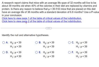 A research report claims that mice with an average life span of 32 months will live to be
about 39 months old when 40% of the calories in their diet are replaced by vitamins and
protein. Is there any reason to believe that µ<39 if 63 mice that are placed on this diet
have an average life of 38 months with a standard deviation of 6.8 months? Use a P-value
in your conclusion.
Click here to view page 1 of the table of critical values of the t-distribution.
Click here to view page 2 of the table of critical values of the t-distribution.
Identify the null and alternative hypotheses.
O A. Ho: μ = 39
H₁:μ>39
O D. Ho: μ = 39
H₁:μ#39
B. Ho: μ> 39
H₁: μ = 39
O E. Ho: μ#39
H₁: μ = 39
OC. Ho: μ<39
H₁: μ = 39
OF. Ho: μ = 39
H₁: μ<39