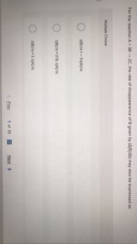 For the reaction A+3B 2C, the rate of disappearance of B given by (A[B]/At) may also be expressed as
Multiple Choice
A[B]/At =- 3A[A]J/At.
A[B/At (1/3) A[AJ/At.
A[B/At = 3 A[A)/at.
<Prev
1 of 10
Next >
