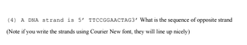 (4) A DNA strand is 5' TTCCGGAACTAG3' What is the sequence of opposite strand
(Note if you write the strands using Courier New font, they will line up nicely)