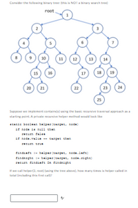 Consider the following binary tree: (this is NOT a binary search tree)
root
12
13 14
10
16
11
17
18 19
23
15
20 21
22
24
25
Suppose we implement contains(x) using the basic recursive traversal approach as a
starting point. A private recursive helper method would look like
static boolean helper (targas, nada)
if node de mall chan
return fals
if node.value- sarges chan
và là tại của nhân và ch
findraft - helper (targat, noda.laft)
findnight - helper(target, node.sight)
zaturn findraft on findnight
If we call helper3, root) (using the tree above), how many times is helper called in
total (including this first call)?