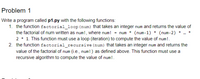 Problem 1
Write a program called p1.py with the following functions:
1. the function factorial_loop(num) that takes an integer num and returns the value of
the factorial of num written as num!, where num! = num * (num-1) * (num-2)
2 * 1. This function must use a loop (iteration) to compute the value of num!.
2. the function £actorial_recursive (num) that takes an integer num and returns the
value of the factorial of num (i.e., num! ) as defined above. This function must use a
recursive algorithm to compute the value of num!.
