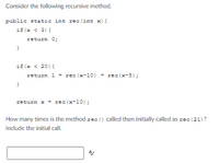 Consider the following recursive method.
public static int rec(int x) {
if (x < 3){
return 0;
}
if (x < 20){
return 1+rec (x−10) + rec (x-5);
}
return x + rec (x-10);
How many times is the method rec() called then initially called as rec (21)?
Include the initial call.
A/