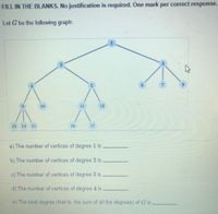 FILL IN THE BLANKS. No justification is required. One mark per correct response.
Let G be the following graph:
8.
10
11
12
13 14 15
16
17
a) The number of vertices of degree 1 is
b) The number of vertices of degree 2 is
c) The number of vertices of degree 3 is
d) The number of vertices of degree 4 is
e) The total degree (that is, the sum of all the degrees) of G is
